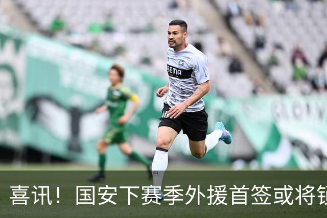 喜讯！国安下赛季外援首签或将锁定这条大鱼，已在亚冠证明自己